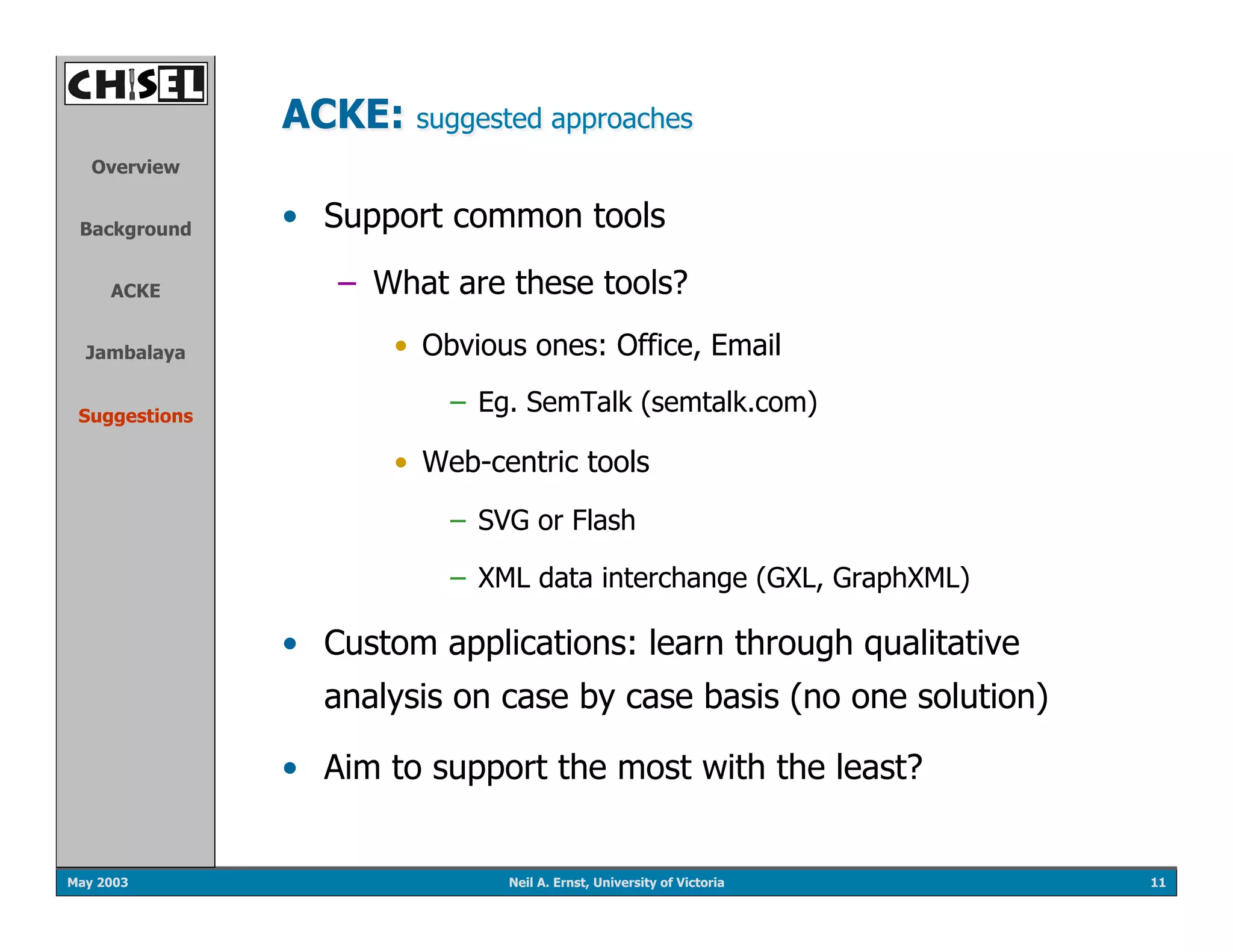 ACKE: suggested approaches
   Overview


 Background    •  Support common tools

     ACKE         –  What are these tools?
  Jambalaya           •  Obvious ones: Office, Email

 Suggestions
                          –  Eg. SemTalk (semtalk.com)

                      •  Web-centric tools
                          –  SVG or Flash

                          –  XML data interchange (GXL, GraphXML)

               •  Custom applications: learn through qualitative
                 analysis on case by case basis (no one solution)

               •  Aim to support the most with the least?


May 2003                      Neil A. Ernst, University of Victoria   11
 
