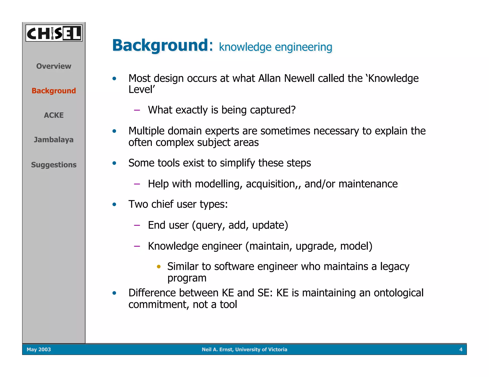 Background:               knowledge engineering
   Overview
               •  Most design occurs at what Allan Newell called the ‘Knowledge
 Background       Level’

     ACKE
                   –  What exactly is being captured?

               •  Multiple domain experts are sometimes necessary to explain the
  Jambalaya
                  often complex subject areas

 Suggestions   •  Some tools exist to simplify these steps

                   –  Help with modelling, acquisition,, and/or maintenance
               •  Two chief user types:

                   –  End user (query, add, update)

                   –  Knowledge engineer (maintain, upgrade, model)
                        •  Similar to software engineer who maintains a legacy
                           program
               •  Difference between KE and SE: KE is maintaining an ontological
                  commitment, not a tool



May 2003                          Neil A. Ernst, University of Victoria            4
 