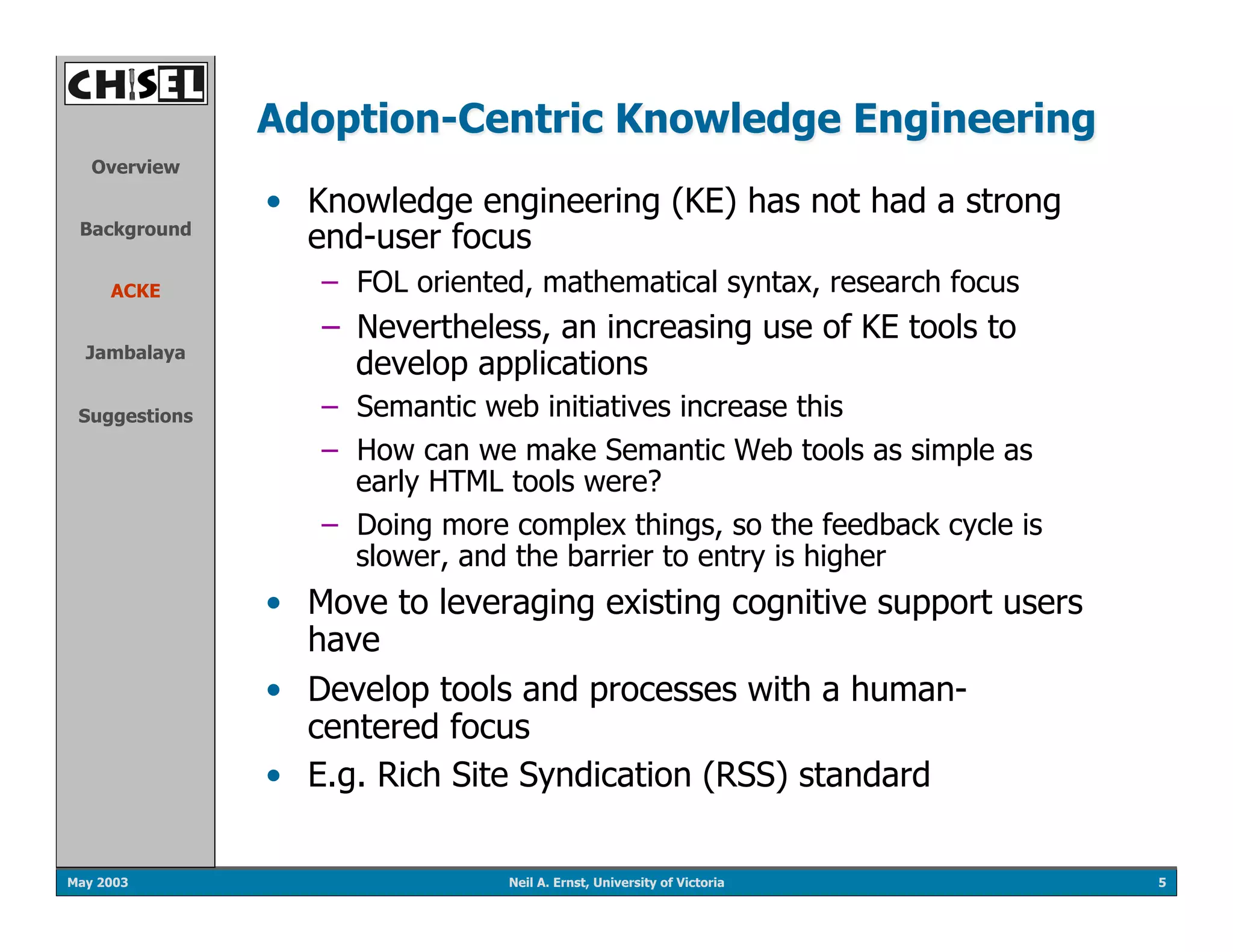 Adoption-Centric Knowledge Engineering
   Overview

               •  Knowledge engineering (KE) has not had a strong
 Background
                  end-user focus
     ACKE         –  FOL oriented, mathematical syntax, research focus
                  –  Nevertheless, an increasing use of KE tools to
  Jambalaya
                     develop applications
 Suggestions      –  Semantic web initiatives increase this
                  –  How can we make Semantic Web tools as simple as
                     early HTML tools were?
                  –  Doing more complex things, so the feedback cycle is
                     slower, and the barrier to entry is higher
               •  Move to leveraging existing cognitive support users
                  have
               •  Develop tools and processes with a human-
                  centered focus
               •  E.g. Rich Site Syndication (RSS) standard

May 2003                        Neil A. Ernst, University of Victoria      5
 
