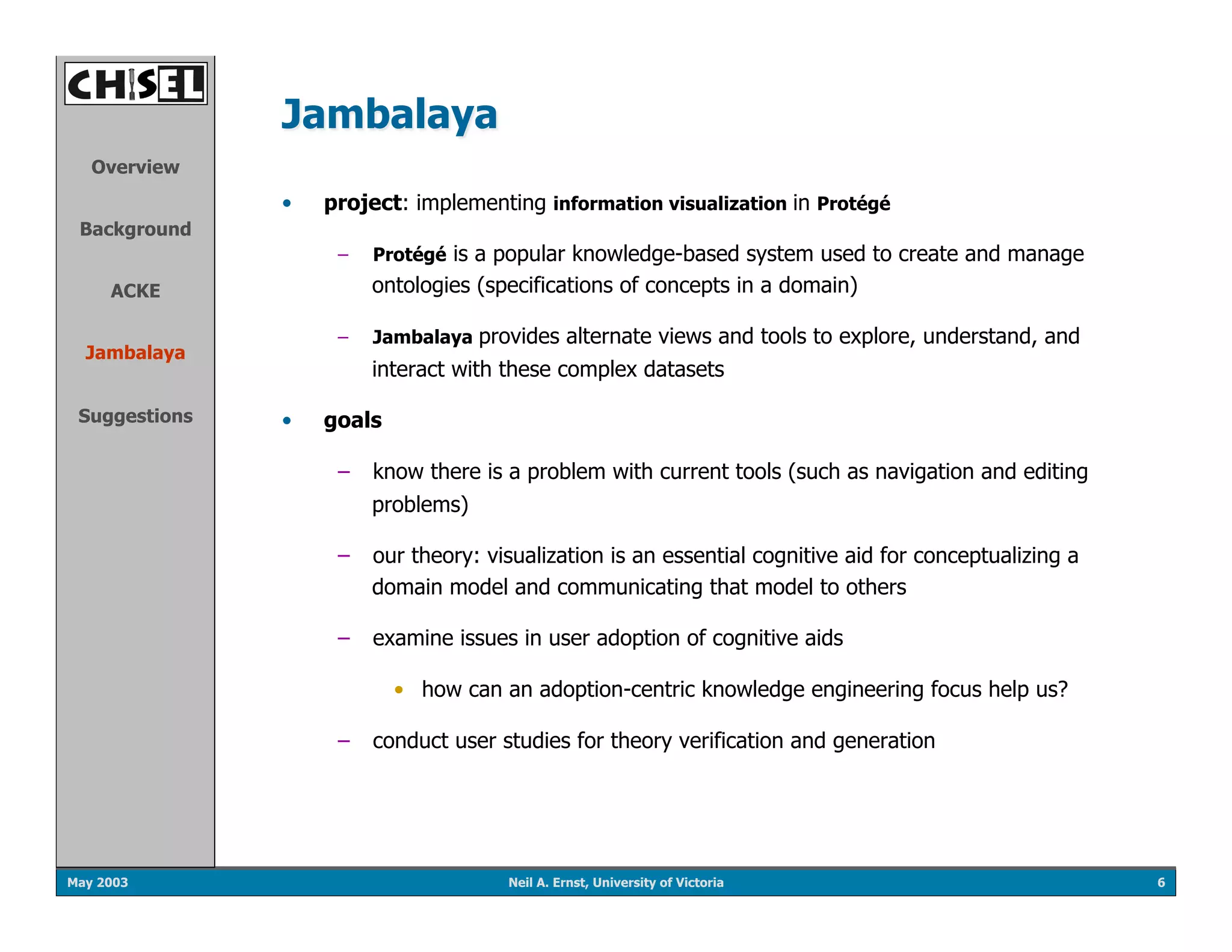 Jambalaya
   Overview
               •    project: implementing information visualization in Protégé
 Background
                     –    Protégé is a popular knowledge-based system used to create and manage
     ACKE                 ontologies (specifications of concepts in a domain)

                     –    Jambalaya provides alternate views and tools to explore, understand, and
  Jambalaya
                          interact with these complex datasets

 Suggestions   •    goals

                     –  know there is a problem with current tools (such as navigation and editing
                          problems)

                     –  our theory: visualization is an essential cognitive aid for conceptualizing a
                        domain model and communicating that model to others

                     –  examine issues in user adoption of cognitive aids

                            •  how can an adoption-centric knowledge engineering focus help us?

                     –  conduct user studies for theory verification and generation




May 2003                                Neil A. Ernst, University of Victoria                           6
 