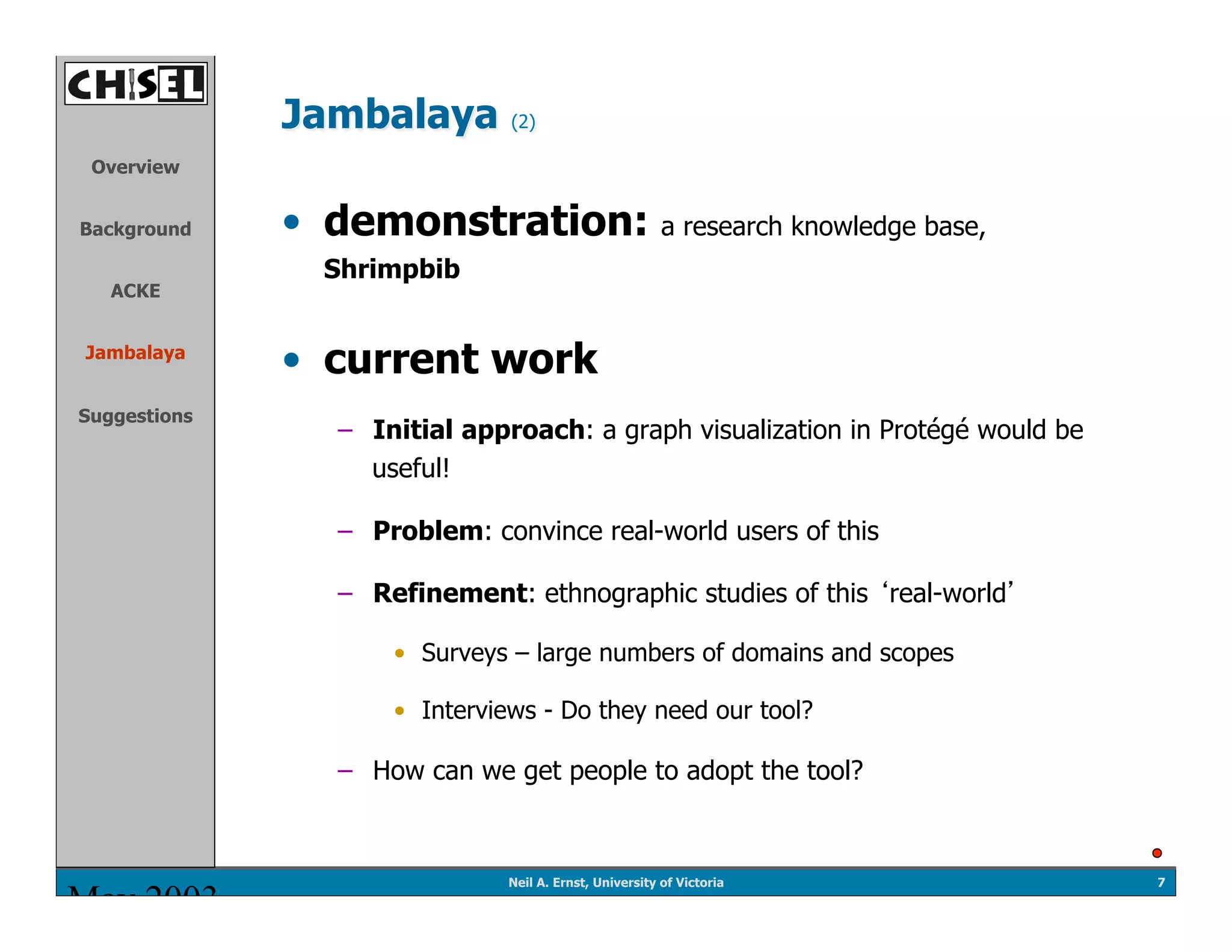 Jambalaya        (2)

 Overview


Background    •  demonstration: a research knowledge base,
                Shrimpbib
   ACKE


Jambalaya
              •  current work
Suggestions
                 –  Initial approach: a graph visualization in Protégé would be
                    useful!

                 –  Problem: convince real-world users of this

                 –  Refinement: ethnographic studies of this real-world

                     •  Surveys – large numbers of domains and scopes

                     •  Interviews - Do they need our tool?

                 –  How can we get people to adopt the tool?



                               Neil A. Ernst, University of Victoria              7
May 2003
 