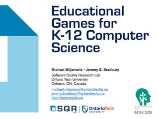 Educational
Games for
K-12 Computer
Science
Michael Miljanovic • Jeremy S. Bradbury
Software Quality Research Lab
Ontario Tech University
Oshawa, ON, Canada
michael.miljanovic@ontariotechu.ca
jeremy.bradbury@ontariotechu.ca
http://www.sqrlab.ca
ACSE 2020
 