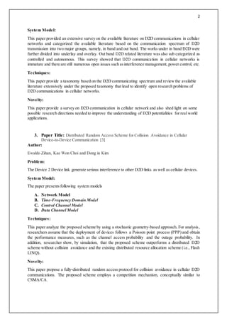 2
System Model:
This paper provided an extensive survey on the available literature on D2D communications in cellular
networks and categorized the available literature based on the communication spectrum of D2D
transmission into two major groups, namely, in band and out band. The works under in band D2D were
further divided into underlay and overlay. Out band D2D related literature was also sub categorized as
controlled and autonomous. This survey showed that D2D communication in cellular networks is
immature and there are still numerous open issues such asinterference management, power control, etc.
Techniques:
This paper provide a taxonomy based on the D2D communicating spectrum and review the available
literature extensively under the proposed taxonomy that lead to identify open research problems of
D2D communications in cellular networks.
Novelty:
This paper provide a survey on D2D communication in cellular network and also shed light on some
possible research directions needed to improve the understanding of D2D potentialities for real world
applications.
3. Paper Title: Distributed Random Access Scheme for Collision Avoidance in Cellular
Device-to-Device Communication [3]
Author:
Ewaldo Zihan, Kae Won Choi and Dong in Kim
Problem:
The Device 2 Device link generate serious interference to other D2D links as well as cellular devices.
System Model:
The paper presents following system models
A. Network Model
B. Time-Frequency Domain Model
C. Control Channel Model
D. Data Channel Model
Techniques:
This paper analyze the proposed scheme by using a stochastic geometry-based approach. For analysis,
researchers assume that the deployment of devices follows a Poisson point process (PPP) and obtain
the performance measures, such as the channel access probability and the outage probability. In
addition, researcher show, by simulation, that the proposed scheme outperforms a distributed D2D
scheme without collision avoidance and the existing distributed resource allocation scheme (i.e., Flash
LINQ).
Novelty:
This paper propose a fully-distributed random access protocol for collision avoidance in cellular D2D
communications. The proposed scheme employs a competition mechanism, conceptually similar to
CSMA/CA.
 
