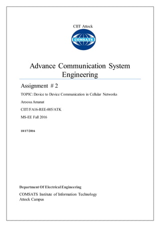 CIIT Attock
Advance Communication System
Engineering
Assignment # 2
TOPIC:Device to Device Communication in Cellular Networks
Aroosa Amanat
CIIT/FA16-REE-005/ATK
MS-EE Fall 2016
10/17/2016
Department Of ElectricalEngineering
COMSATS Institute of Information Technology
Attock Campus
 