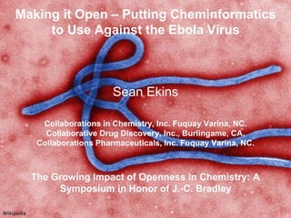 Making it Open – Putting Cheminformatics
to Use Against the Ebola Virus
Sean Ekins
Collaborations in Chemistry, Inc. Fuquay Varina, NC.
Collaborative Drug Discovery, Inc., Burlingame, CA.
Collaborations Pharmaceuticals, Inc. Fuquay Varina, NC.
The Growing Impact of Openness in Chemistry: A
Symposium in Honor of J.-C. Bradley
Wikipedia
 