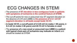  The presence of ST elevation in two contiguous leads in patients
with symptoms of ischaemia is the cardinal feature of STEMI.
 The cut-off points for new or presumed new ST segment elevation (in
the absence of LVH and LBBB) is the presence of ≥ 0.1 mV ST
segment elevation in all leads except leads V2-V3.
 In leads V2-V3, a cut-off point of ≥ 0.25 mV (in males < 40 years), ≥
0.2 mV (in males ≥ 40 years) and ≥0.15 mV in females is used
 The presence of a new onset or presumed new LBBB in a patient
with typical chest pain of ischaemia may indicate an infarct and
should be treated as STEMI
 