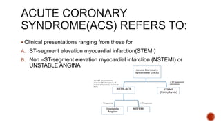  Clinical presentations ranging from those for
A. ST-segment elevation myocardial infarction(STEMI)
B. Non –ST-segment elevation myocardial infarction (NSTEMI) or
UNSTABLE ANGINA
 
