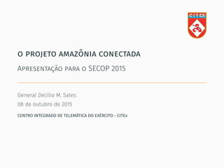 o projeto amazônia conectada
Apresentação para o SECOP 2015
General Decílio M. Sales
08 de outubro de 2015
CENTRO INTEGRADO DE TELEMÁTICA DO EXÉRCITO - CITEx
 