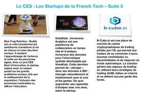 15
Le CES : Les Startups de la French Tech – Suite 5
53
Startups
Blue Frog Robotics : Buddy
est un robot émotionnel qui
ambitionne d’améliorer la vie
de chacun et créer des liens
sociaux. Il soutient
l’apprentissage de l’enfance
et veille sur les personnes
âgées. Avec un prix CES
Best of Innovation, la startup
espère avoir un impact
positif sur les grands
problèmes sociaux, tels que
le vieillissement de la
population, l’inclusion des
personnes vulnérables ou
encore l’éducation.
VistaKlub : Immersive
Analytics est une
plateforme de
collaboration en temps
réel et d’analyse
immersive des données
pour l’informatique
spatiale développée par
VistaKlub. Cette dernière
permet de « plonger »
dans ses données à 360°,
interagir naturellement et
intuitivement avec la voix
et les gestes. De quoi
augmenter ses capacités
d’analyse avec vos sens,
selon la startup
B-Cube.ai est une place de
marché de robots
cryptographiques de trading
pilotés par l’IA, qui permet aux
traders de se connecter à leurs
bourses centralisées ou
décentralisées et de négocier en
mode automatique. La solution
génère des signaux de trading
en utilisant leurs stratégies de
trading AI/ML bâties en interne
et ne détient aucune garde des
fonds.
 