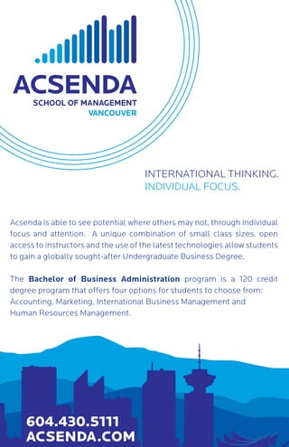 INTERNATIONAL THINKING.
INDIVIDUAL FOCUS.
604.430.5111
ACSENDA.COM
Acsenda is able to see potential where others may not, through individual
focus and attention. A unique combination of small class sizes, open
access to instructors and the use of the latest technologies allow students
to gain a globally sought-after Undergraduate Business Degree.
The Bachelor of Business Administration program is a 120 credit
degree program that offers four options for students to choose from:
Accounting, Marketing, International Business Management and
Human Resources Management.
 