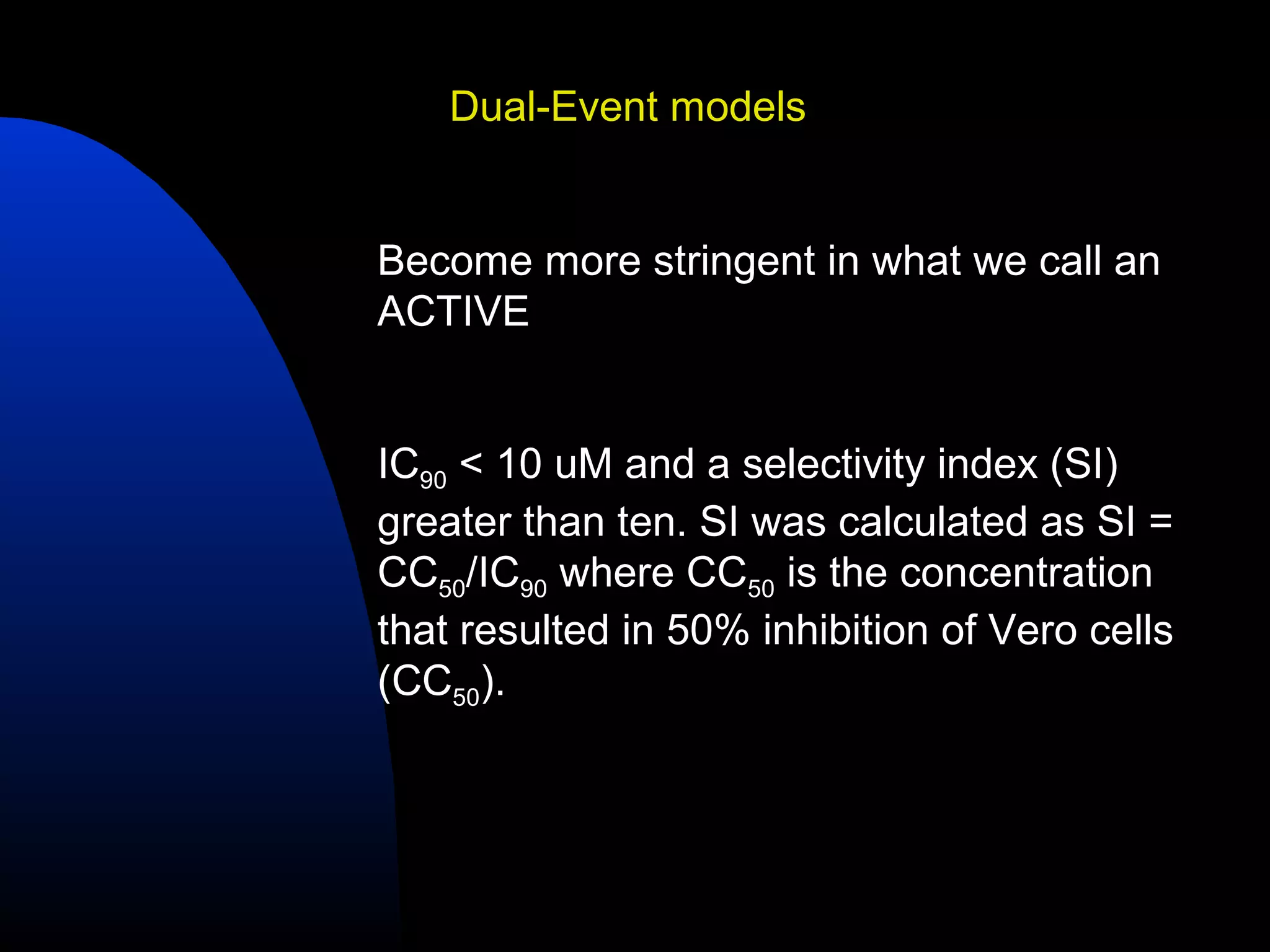 Dual-Event models


Become more stringent in what we call an
ACTIVE


IC90 < 10 uM and a selectivity index (SI)
greater than ten. SI was calculated as SI =
CC50/IC90 where CC50 is the concentration
that resulted in 50% inhibition of Vero cells
(CC50).
 