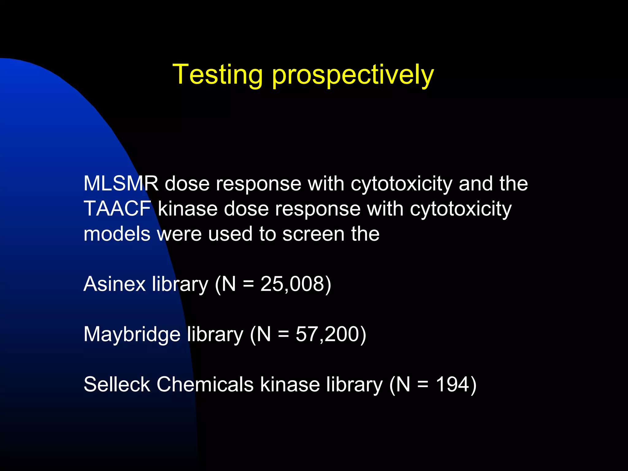 Testing prospectively


MLSMR dose response with cytotoxicity and the
TAACF kinase dose response with cytotoxicity
models were used to screen the

Asinex library (N = 25,008)

Maybridge library (N = 57,200)

Selleck Chemicals kinase library (N = 194)
 