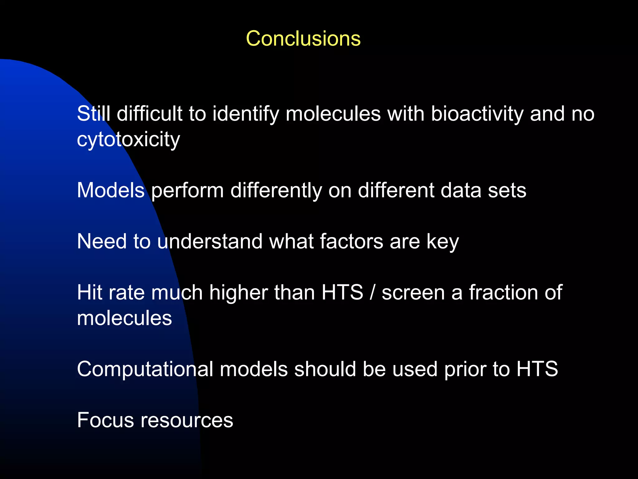 Conclusions


Still difficult to identify molecules with bioactivity and no
cytotoxicity

Models perform differently on different data sets

Need to understand what factors are key

Hit rate much higher than HTS / screen a fraction of
molecules

Computational models should be used prior to HTS

Focus resources
 