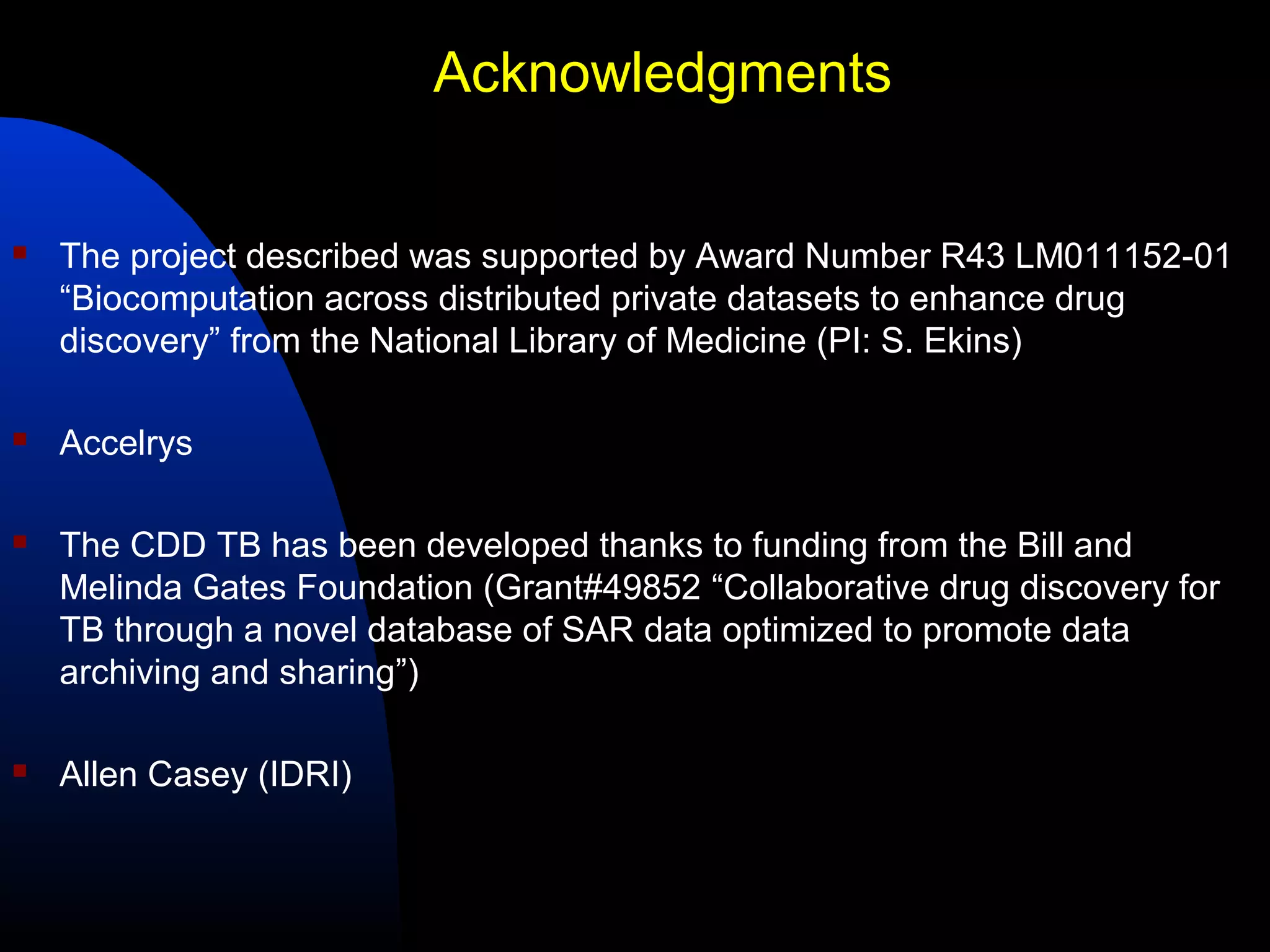 Acknowledgments

   The project described was supported by Award Number R43 LM011152-01
    “Biocomputation across distributed private datasets to enhance drug
    discovery” from the National Library of Medicine (PI: S. Ekins)

   Accelrys

   The CDD TB has been developed thanks to funding from the Bill and
    Melinda Gates Foundation (Grant#49852 “Collaborative drug discovery for
    TB through a novel database of SAR data optimized to promote data
    archiving and sharing”)

   Allen Casey (IDRI)
 