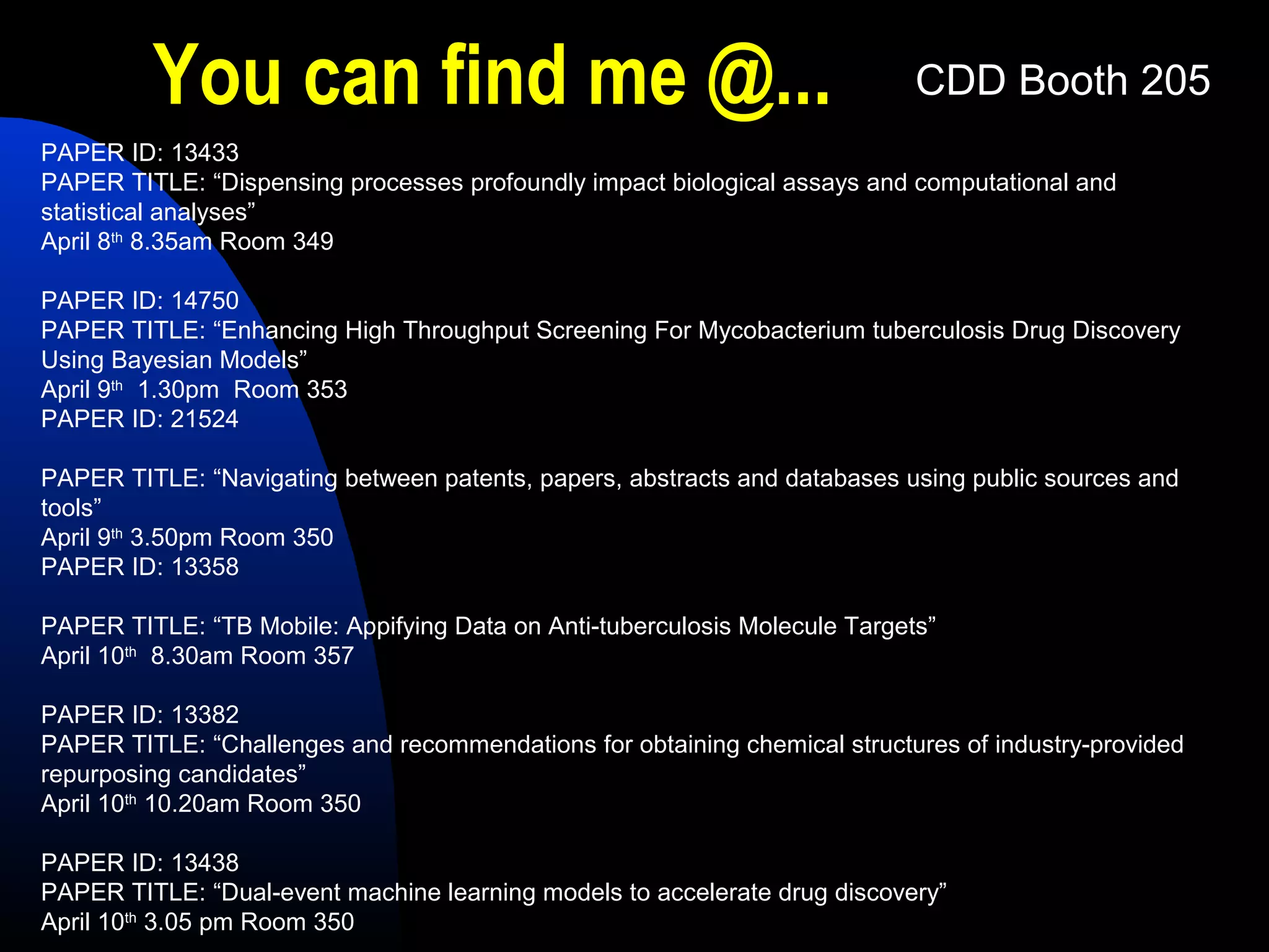 You can find me @...                                               CDD Booth 205
PAPER ID: 13433
PAPER TITLE: “Dispensing processes profoundly impact biological assays and computational and
statistical analyses”
April 8th 8.35am Room 349

PAPER ID: 14750
PAPER TITLE: “Enhancing High Throughput Screening For Mycobacterium tuberculosis Drug Discovery
Using Bayesian Models”
April 9th 1.30pm Room 353
PAPER ID: 21524

PAPER TITLE: “Navigating between patents, papers, abstracts and databases using public sources and
tools”
April 9th 3.50pm Room 350
PAPER ID: 13358

PAPER TITLE: “TB Mobile: Appifying Data on Anti-tuberculosis Molecule Targets”
April 10th 8.30am Room 357

PAPER ID: 13382
PAPER TITLE: “Challenges and recommendations for obtaining chemical structures of industry-provided
repurposing candidates”
April 10th 10.20am Room 350

PAPER ID: 13438
PAPER TITLE: “Dual-event machine learning models to accelerate drug discovery”
April 10th 3.05 pm Room 350
 