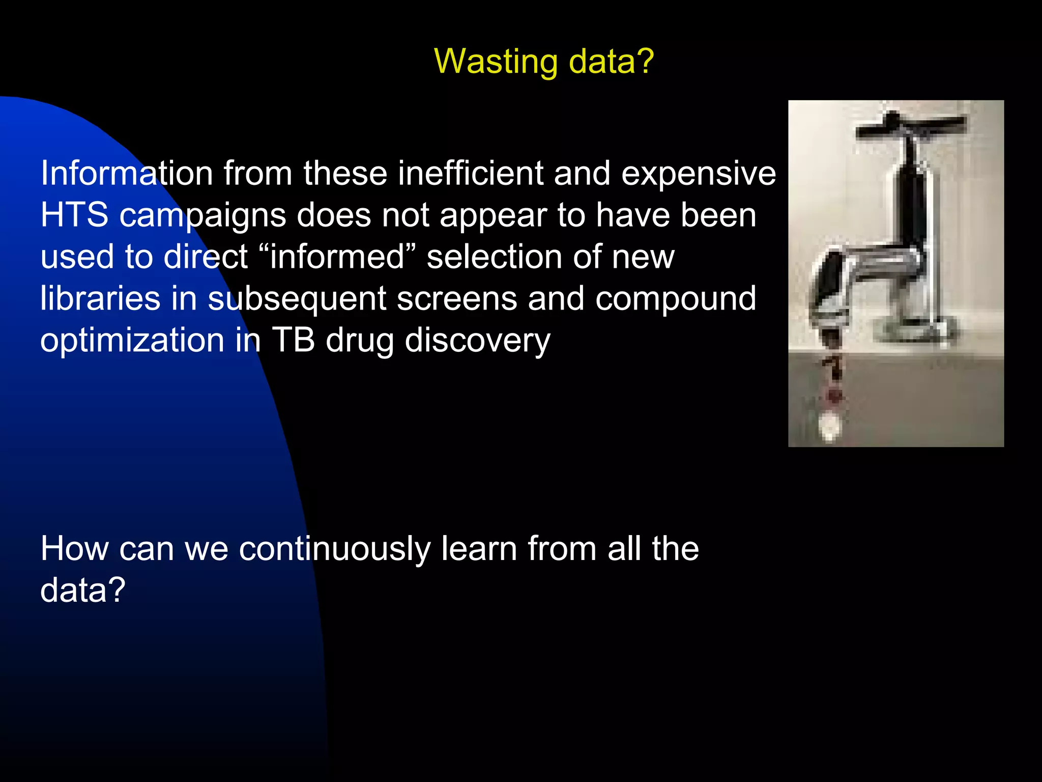 Wasting data?


Information from these inefficient and expensive
HTS campaigns does not appear to have been
used to direct “informed” selection of new
libraries in subsequent screens and compound
optimization in TB drug discovery




How can we continuously learn from all the
data?
 