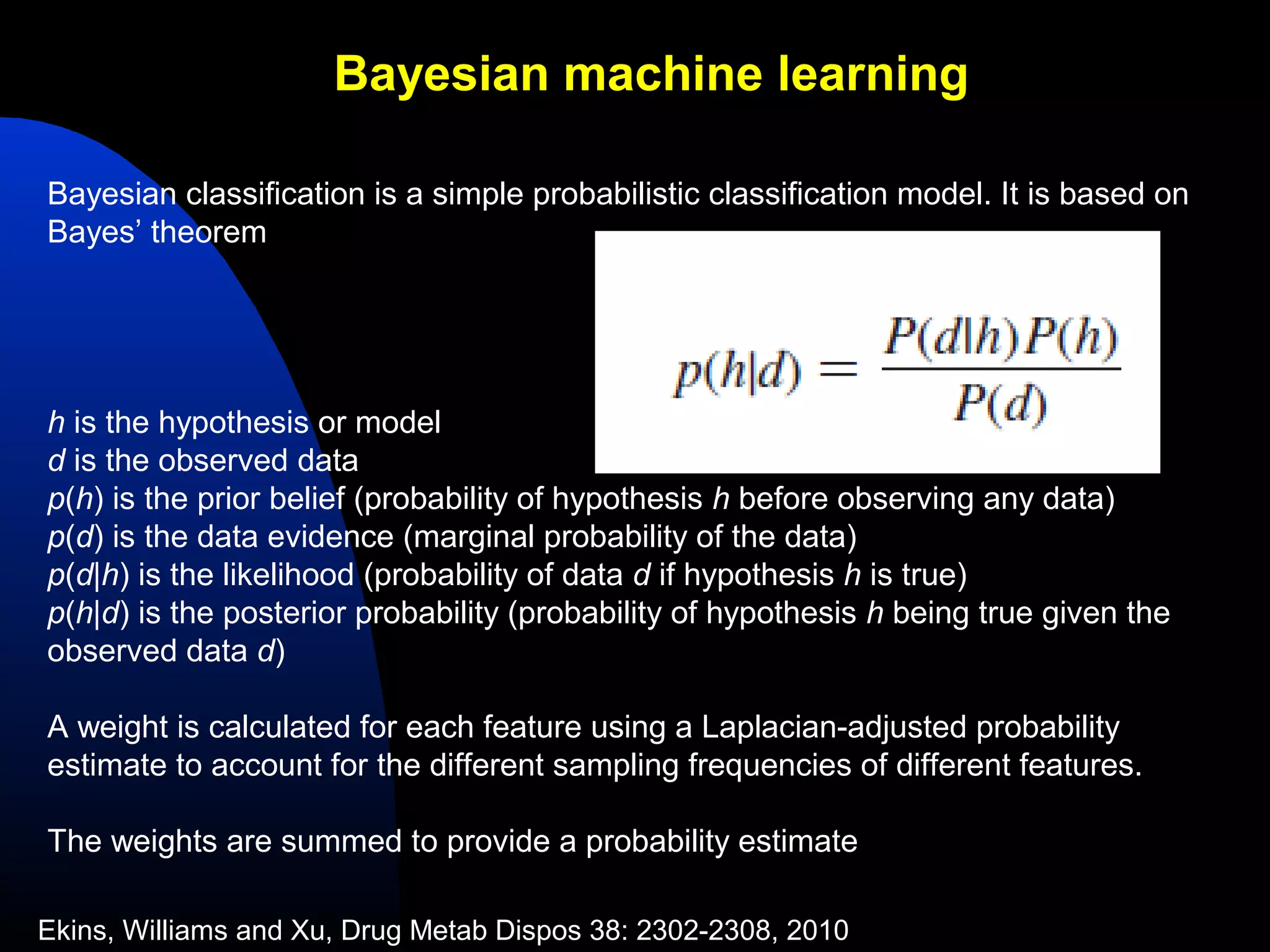 Bayesian machine learning

Bayesian classification is a simple probabilistic classification model. It is based on
Bayes’ theorem




h is the hypothesis or model
d is the observed data
p(h) is the prior belief (probability of hypothesis h before observing any data)
p(d) is the data evidence (marginal probability of the data)
p(d|h) is the likelihood (probability of data d if hypothesis h is true)
p(h|d) is the posterior probability (probability of hypothesis h being true given the
observed data d)

A weight is calculated for each feature using a Laplacian-adjusted probability
estimate to account for the different sampling frequencies of different features.

The weights are summed to provide a probability estimate

Ekins, Williams and Xu, Drug Metab Dispos 38: 2302-2308, 2010
 