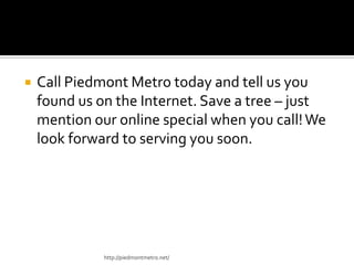  Call Piedmont Metro today and tell us you
found us on the Internet. Save a tree – just
mention our online special when you call!We
look forward to serving you soon.
http://piedmontmetro.net/
 