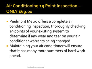  Piedmont Metro offers a complete air
conditioning inspection, thoroughly checking
19 points of your existing system to
determine if any wear and tear on your air
conditioner warrants being changed.
 Maintaining your air conditioner will ensure
that it has many more summers of hard work
ahead.
http://piedmontmetro.net/
 