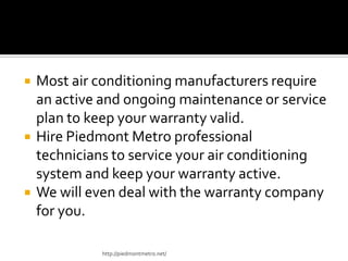  Most air conditioning manufacturers require
an active and ongoing maintenance or service
plan to keep your warranty valid.
 Hire Piedmont Metro professional
technicians to service your air conditioning
system and keep your warranty active.
 We will even deal with the warranty company
for you.
http://piedmontmetro.net/
 