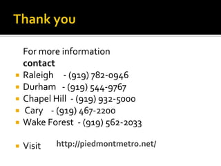For more information
contact
 Raleigh - (919) 782-0946
 Durham - (919) 544-9767
 Chapel Hill - (919) 932-5000
 Cary - (919) 467-2200
 Wake Forest - (919) 562-2033
 Visit http://piedmontmetro.net/
 