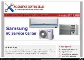 HOME ABOUT US OUR SERVICES ENQUIRY CONTACT US For Enquiry Call: +91-9716475058 
OUR SERVICES 
Every summer is hot and every day you dip into sweat. You know while you enter your bedroom or 
office room, you will be in heaven. It’s obvious because of the AC. But what happens if it does not 
work for even one day, and the worst, the customer care service is not available today. 
To keep your body and mind ice cool, we are here to offer you assistance for AC service and support. 
Samsung AC Services 
Lg AC Services 
Electrolux AC Services 
Hitachi AC Services 
Let your visitors save your web pages as PDF and set many options for the layout! Get a download as PDF link to PDFmyURL! 
 