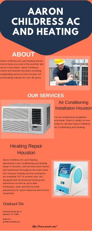 AARON
CHILDRESS AC
AND HEATING
ABOUT
OUR SERVICES
Aaron Childress AC and Heating knows
how to keep you cool in the summer and
warm in the winter. Aaron Childress,
owner and founder has been providing
outstanding service in the Houston AC
and heating industry for over 40 years.
Air Conditioning
Installation Houston
Heating Repair
Houston
For air conditioning installation
and repair, there is simply no one
better to call than Aaron Childress
Air Conditioning and Heating.
Aaron Childress AC and Heating
specializes in air conditioning and heating
repair in Houston, and services both homes
and businesses throughout the entire area.
Our Houston heating service contractors
are available 24/7 to answer your call,
equipped with professional training and
experience as well as up-to-date
techniques, tools and fully stocked
warehouses for quick response and service
completion
Contact Us:
4719 Strack Rd, Ste. E
Houston, Tx 77069
Email Us :
gchildress3@att.net
http://www.acach.com/
 