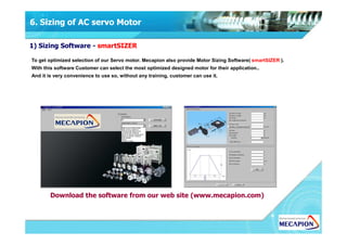 6. Sizing of AC servo Motor
1) Sizing Software - smartSIZER
To get optimized selection of our Servo motor. Mecapion also provide Motor Sizing Software( smartSIZER ).
With this software Customer can select the most optimized designed motor for their application..
And it is very convenience to use so, without any training, customer can use it.
Download the software from our web site (www.mecapion.com)
 