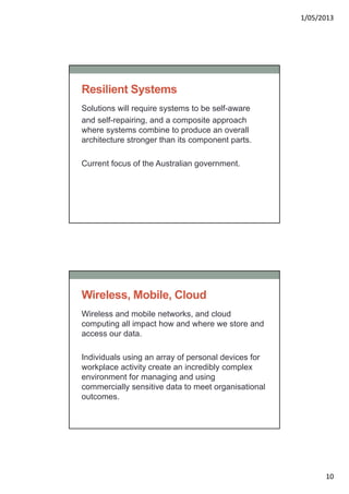 1/05/2013
10
Resilient Systems
Solutions will require systems to be self-aware
and self-repairing, and a composite approach
where systems combine to produce an overall
architecture stronger than its component parts.
Current focus of the Australian government.
Wireless, Mobile, Cloud
Wireless and mobile networks, and cloud
computing all impact how and where we store and
access our data.
Individuals using an array of personal devices for
workplace activity create an incredibly complex
environment for managing and using
commercially sensitive data to meet organisational
outcomes.
 