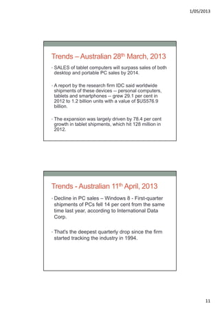 1/05/2013
11
Trends – Australian 28th March, 2013
• SALES of tablet computers will surpass sales of both
desktop and portable PC sales by 2014.
• A report by the research firm IDC said worldwide
shipments of these devices -- personal computers,
tablets and smartphones -- grew 29.1 per cent in
2012 to 1.2 billion units with a value of $US576.9
billion.
• The expansion was largely driven by 78.4 per cent
growth in tablet shipments, which hit 128 million in
2012.
Trends - Australian 11th April, 2013
• Decline in PC sales – Windows 8 - First-quarter
shipments of PCs fell 14 per cent from the same
time last year, according to International Data
Corp.
• That's the deepest quarterly drop since the firm
started tracking the industry in 1994.
 