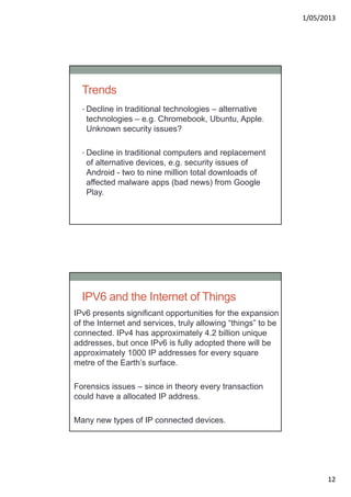 1/05/2013
12
Trends
• Decline in traditional technologies – alternative
technologies – e.g. Chromebook, Ubuntu, Apple.
Unknown security issues?
• Decline in traditional computers and replacement
of alternative devices, e.g. security issues of
Android - two to nine million total downloads of
affected malware apps (bad news) from Google
Play.
IPV6 and the Internet of Things
IPv6 presents significant opportunities for the expansion
of the Internet and services, truly allowing “things” to be
connected. IPv4 has approximately 4.2 billion unique
addresses, but once IPv6 is fully adopted there will be
approximately 1000 IP addresses for every square
metre of the Earth’s surface.
Forensics issues – since in theory every transaction
could have a allocated IP address.
Many new types of IP connected devices.
 