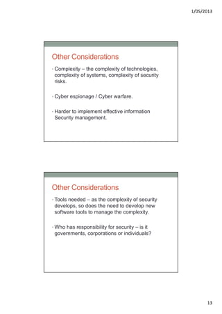 1/05/2013
13
Other Considerations
• Complexity – the complexity of technologies,
complexity of systems, complexity of security
risks.
• Cyber espionage / Cyber warfare.
• Harder to implement effective information
Security management.
Other Considerations
• Tools needed – as the complexity of security
develops, so does the need to develop new
software tools to manage the complexity.
• Who has responsibility for security – is it
governments, corporations or individuals?
 
