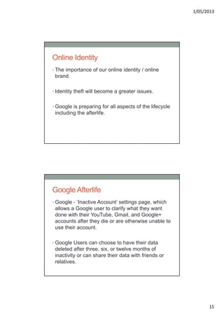 1/05/2013
15
Online Identity
• The importance of our online identity / online
brand.
• Identity theft will become a greater issues.
• Google is preparing for all aspects of the lifecycle
including the afterlife.
Google Afterlife
• Google - ‘Inactive Account’ settings page, which
allows a Google user to clarify what they want
done with their YouTube, Gmail, and Google+
accounts after they die or are otherwise unable to
use their account.
• Google Users can choose to have their data
deleted after three, six, or twelve months of
inactivity or can share their data with friends or
relatives.
 