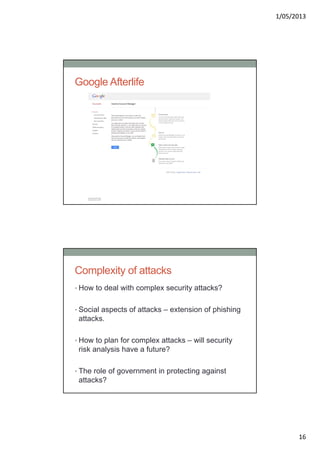 1/05/2013
16
Google Afterlife
Complexity of attacks
• How to deal with complex security attacks?
• Social aspects of attacks – extension of phishing
attacks.
• How to plan for complex attacks – will security
risk analysis have a future?
• The role of government in protecting against
attacks?
 