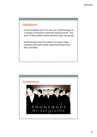 1/05/2013
17
Hacktivsm
• In the broadest term it is the use of technology as
a means of protest to promote political ends. The
aims of the protest would depend upon the group;
• Small groups have the power to cause major
impacts (real and media reported) based upon
their activities.
Anonymous
 
