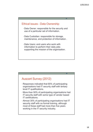 1/05/2013
18
Ethical issues - Data Ownership
• Data Owner: responsible for the security and
use of a particular set of information.
• Data Custodian: responsible for storage,
maintenance, and protection of information .
• Data Users: end users who work with
information to perform their daily jobs
supporting the mission of the organisation.
35
Auscert Survey (2012)
• Responses indicated that 65% of participating
organisations had IT security staff with tertiary
level IT qualifications.
• More than 50% of participating organisations had
IT security staff with some type of vendor based
IT certifications.
• Almost 35% of participating organisations had IT
security staff with no formal training, although
most of these staff had more than five years
working in the IT security industry.
36
 