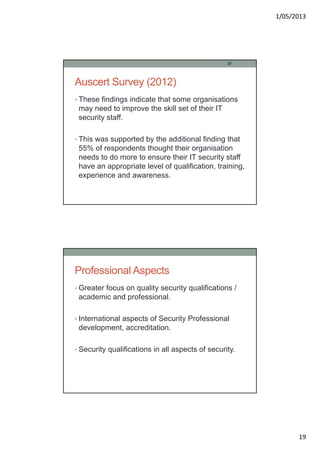 1/05/2013
19
Auscert Survey (2012)
• These findings indicate that some organisations
may need to improve the skill set of their IT
security staff.
• This was supported by the additional finding that
55% of respondents thought their organisation
needs to do more to ensure their IT security staff
have an appropriate level of qualification, training,
experience and awareness.
37
Professional Aspects
• Greater focus on quality security qualifications /
academic and professional.
• International aspects of Security Professional
development, accreditation.
• Security qualifications in all aspects of security.
 
