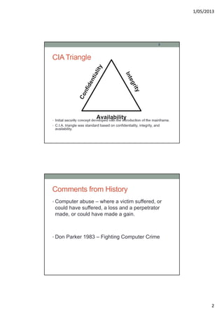 1/05/2013
2
CIA Triangle
• Initial security concept developed with the introduction of the mainframe.
• C.I.A. triangle was standard based on confidentiality, integrity, and
availability.
3
Comments from History
• Computer abuse – where a victim suffered, or
could have suffered, a loss and a perpetrator
made, or could have made a gain.
• Don Parker 1983 – Fighting Computer Crime
 
