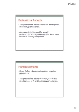 1/05/2013
20
Professional Aspects
• The professional nature / needs an development
of security professionals.
• A greater global demand for security
professionals and a greater demand for all roles
to have a security component.
Human Elements
• Cyber Safety – becomes important for entire
populations.
• The professional nature of security needs the
development of IT and business professionals.
 