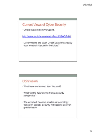 1/05/2013
21
Current Views of Cyber Security
• Official Government Viewpoint.
http://www.youtube.com/watch?v=UIIY9AQSqbY
• Governments are taken Cyber Security seriously
now, what will happen in the future?
Conclusion
• What have we learned from the past?
• What will the future bring from a security
perspective?
• The world will become smaller as technology
transform society. Security will become an even
greater issue.
 