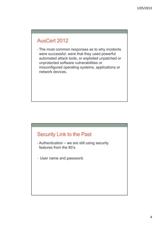 1/05/2013
4
AusCert 2012
• The most common responses as to why incidents
were successful, were that they used powerful
automated attack tools, or exploited unpatched or
unprotected software vulnerabilities or
misconfigured operating systems, applications or
network devices.
Security Link to the Past
• Authentication – we are still using security
features from the 80’s.
• User name and password.
 