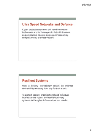 1/05/2013
9
Ultra Speed Networks and Defence
Cyber protection systems will need innovative
techniques and technologies to detect intrusions
as perpetrators operate across an increasingly
complex milieu of threat vectors.
Resilient Systems
With a society increasingly reliant on internet
connectivity recovery from any form of attack.
To protect society, organisational and individual
interests more robust and resilient primary
systems in the cyber infrastructure are needed.
 