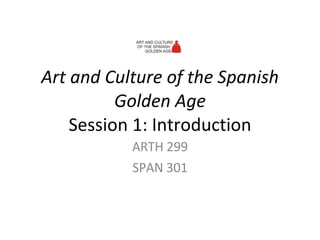 Art and Culture of the Spanish Golden Age Session 1: Introduction ARTH 299 SPAN 301 