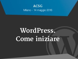 
WordPress.
Come iniziare
ACSG
Milano - 14 maggio 2016
 