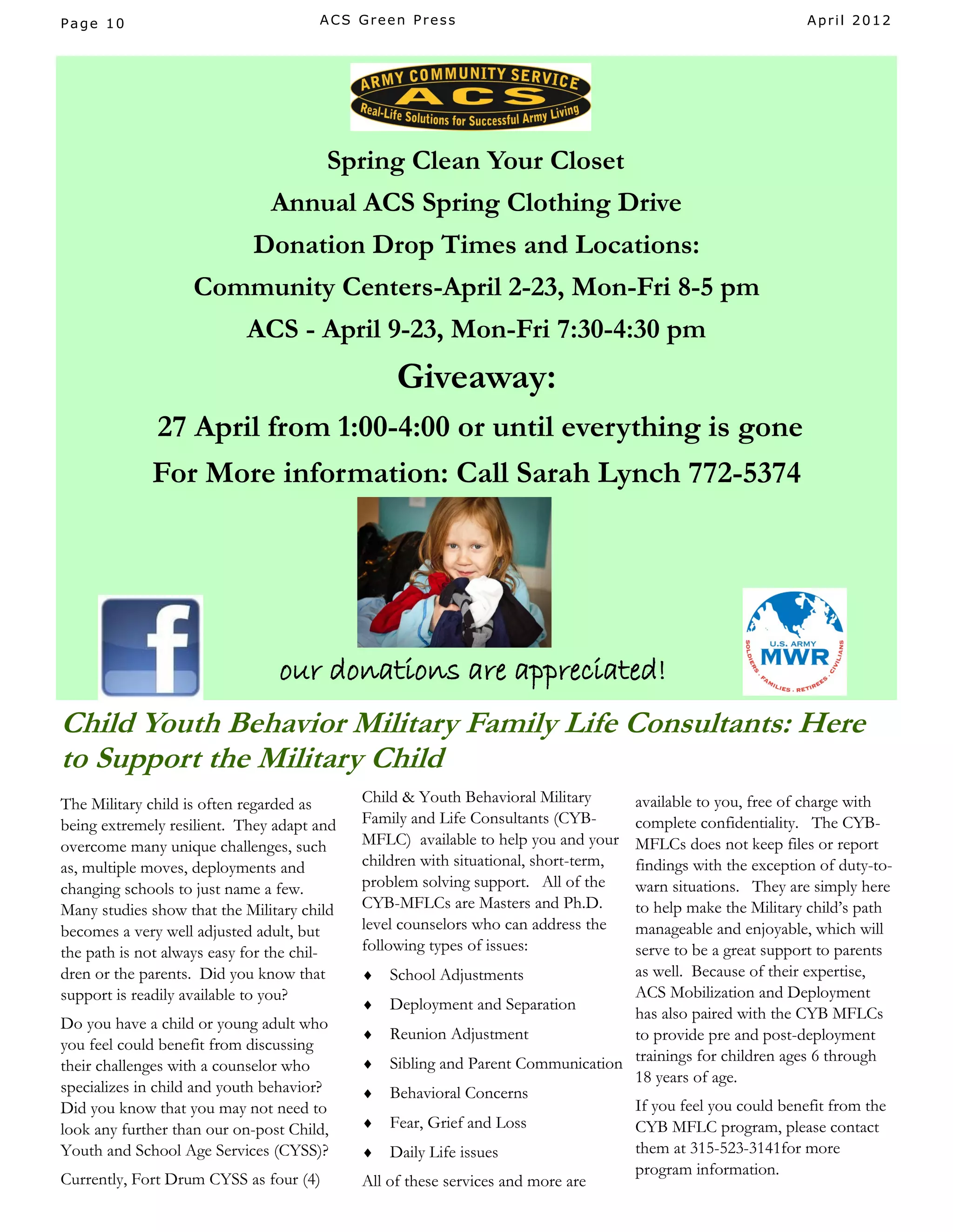 Page 10                               ACS Green Press                                                     April 2012




                                  Spring Clean Your Closet
                               Annual ACS Spring Clothing Drive
                            Donation Drop Times and Locations:
                   Community Centers-April 2-23, Mon-Fri 8-5 pm
                           ACS - April 9-23, Mon-Fri 7:30-4:30 pm
                                                 Giveaway:
             27 April from 1:00-4:00 or until everything is gone
             For More information: Call Sarah Lynch 772-5374




                                our donations are appreciated!
Child Youth Behavior Military Family Life Consultants: Here
to Support the Military Child
The Military child is often regarded as     Child & Youth Behavioral Military  available to you, free of charge with
being extremely resilient. They adapt and   Family and Life Consultants (CYB-  complete confidentiality. The CYB-
overcome many unique challenges, such       MFLC) available to help you and your
                                                                               MFLCs does not keep files or report
as, multiple moves, deployments and         children with situational, short-term,
                                                                               findings with the exception of duty-to-
changing schools to just name a few.        problem solving support. All of thewarn situations. They are simply here
Many studies show that the Military child   CYB-MFLCs are Masters and Ph.D.    to help make the Military child’s path
becomes a very well adjusted adult, but     level counselors who can address the
                                                                               manageable and enjoyable, which will
the path is not always easy for the chil-   following types of issues:         serve to be a great support to parents
dren or the parents. Did you know that       School Adjustments               as well. Because of their expertise,
support is readily available to you?                                           ACS Mobilization and Deployment
                                             Deployment and Separation
                                                                               has also paired with the CYB MFLCs
Do you have a child or young adult who
                                             Reunion Adjustment               to provide pre and post-deployment
you feel could benefit from discussing
their challenges with a counselor who        Sibling and Parent Communication trainings for children ages 6 through
                                                                               18 years of age.
specializes in child and youth behavior?     Behavioral Concerns
Did you know that you may not need to                                          If you feel you could benefit from the
look any further than our on-post Child,     Fear, Grief and Loss             CYB MFLC program, please contact
Youth and School Age Services (CYSS)?        Daily Life issues                them at 315-523-3141for more
                                                                               program information.
Currently, Fort Drum CYSS as four (4)       All of these services and more are
 