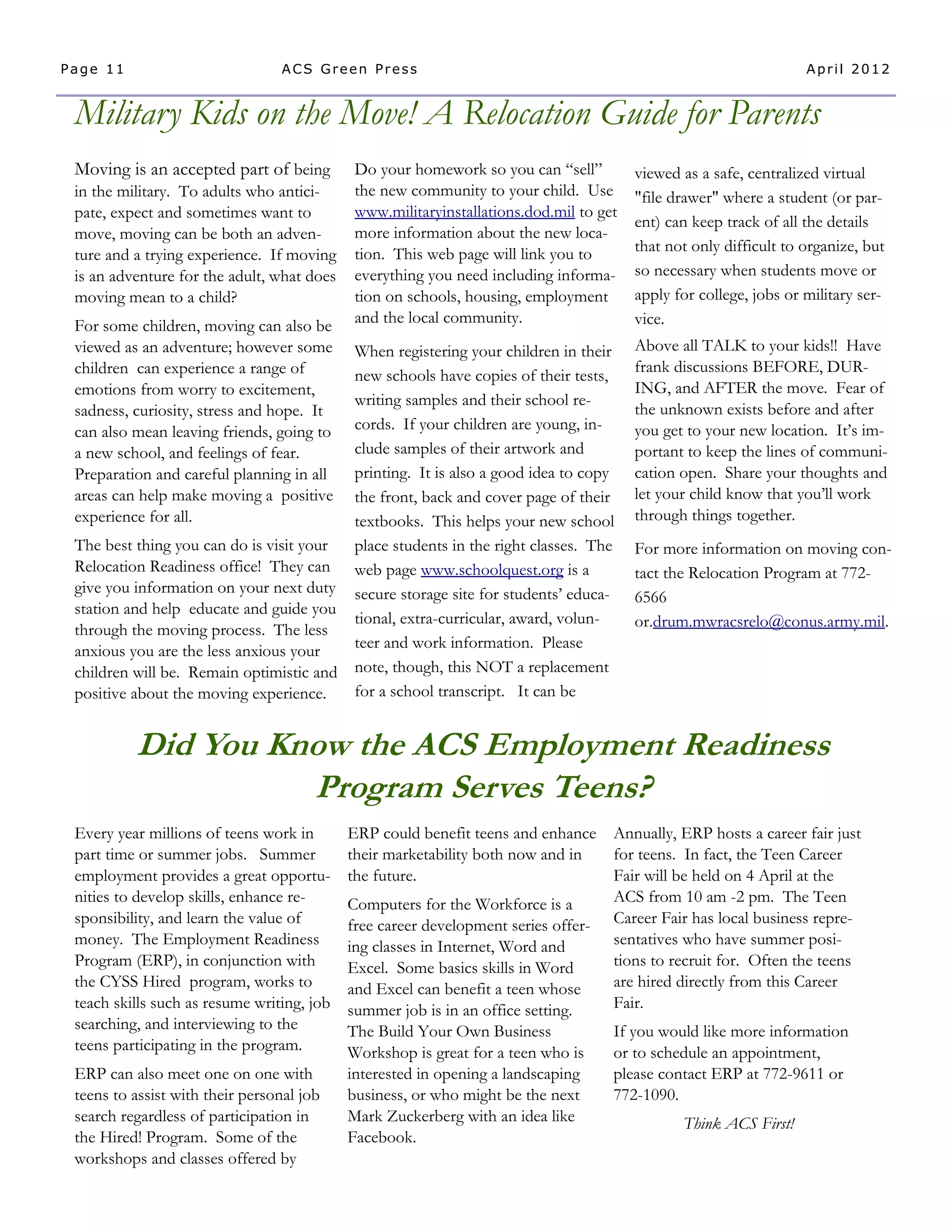 Page 11                          ACS Green Press                                                                   April 2012


 Military Kids on the Move! A Relocation Guide for Parents
 Moving is an accepted part of being         Do your homework so you can “sell”         viewed as a safe, centralized virtual
 in the military. To adults who antici-      the new community to your child. Use       "file drawer" where a student (or par-
 pate, expect and sometimes want to          www.militaryinstallations.dod.mil to get
                                                                                        ent) can keep track of all the details
 move, moving can be both an adven-          more information about the new loca-
                                             tion. This web page will link you to       that not only difficult to organize, but
 ture and a trying experience. If moving
 is an adventure for the adult, what does    everything you need including informa-     so necessary when students move or
 moving mean to a child?                     tion on schools, housing, employment       apply for college, jobs or military ser-
 For some children, moving can also be       and the local community.                   vice.
 viewed as an adventure; however some    When registering your children in their        Above all TALK to your kids!! Have
 children can experience a range of                                                     frank discussions BEFORE, DUR-
                                         new schools have copies of their tests,
 emotions from worry to excitement,                                                     ING, and AFTER the move. Fear of
                                         writing samples and their school re-
 sadness, curiosity, stress and hope. It                                                the unknown exists before and after
 can also mean leaving friends, going to cords. If your children are young, in-         you get to your new location. It’s im-
 a new school, and feelings of fear.     clude samples of their artwork and             portant to keep the lines of communi-
 Preparation and careful planning in all printing. It is also a good idea to copy       cation open. Share your thoughts and
 areas can help make moving a positive   the front, back and cover page of their        let your child know that you’ll work
 experience for all.                     textbooks. This helps your new school          through things together.
 The best thing you can do is visit your place students in the right classes. The       For more information on moving con-
 Relocation Readiness office! They can web page www.schoolquest.org is a                tact the Relocation Program at 772-
 give you information on your next duty secure storage site for students’ educa-
                                                                                        6566
 station and help educate and guide you
                                         tional, extra-curricular, award, volun-        or.drum.mwracsrelo@conus.army.mil.
 through the moving process. The less
 anxious you are the less anxious your   teer and work information. Please
 children will be. Remain optimistic and note, though, this NOT a replacement
 positive about the moving experience.   for a school transcript. It can be


          Did You Know the ACS Employment Readiness
                    Program Serves Teens?
 Every year millions of teens work in       ERP could benefit teens and enhance     Annually, ERP hosts a career fair just
 part time or summer jobs. Summer           their marketability both now and in     for teens. In fact, the Teen Career
 employment provides a great opportu-       the future.                             Fair will be held on 4 April at the
 nities to develop skills, enhance re-      Computers for the Workforce is a        ACS from 10 am -2 pm. The Teen
 sponsibility, and learn the value of       free career development series offer-   Career Fair has local business repre-
 money. The Employment Readiness            ing classes in Internet, Word and       sentatives who have summer posi-
 Program (ERP), in conjunction with         Excel. Some basics skills in Word       tions to recruit for. Often the teens
 the CYSS Hired program, works to           and Excel can benefit a teen whose      are hired directly from this Career
 teach skills such as resume writing, job   summer job is in an office setting.     Fair.
 searching, and interviewing to the         The Build Your Own Business             If you would like more information
 teens participating in the program.        Workshop is great for a teen who is     or to schedule an appointment,
 ERP can also meet one on one with          interested in opening a landscaping     please contact ERP at 772-9611 or
 teens to assist with their personal job    business, or who might be the next      772-1090.
 search regardless of participation in      Mark Zuckerberg with an idea like                  Think ACS First!
 the Hired! Program. Some of the            Facebook.
 workshops and classes offered by
 