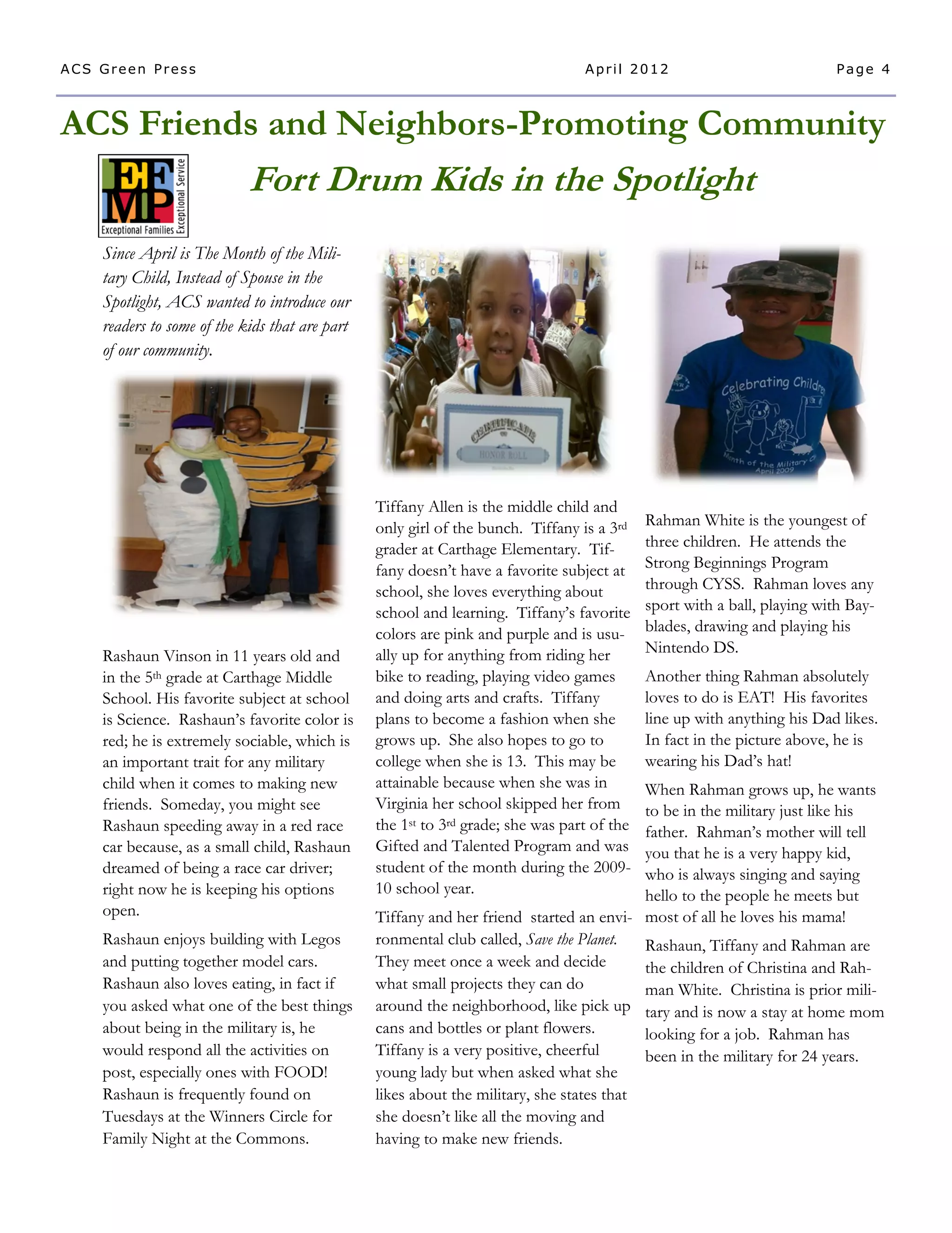 ACS Green Press                                                                  April 2012                               Page 4



ACS Friends and Neighbors-Promoting Community
                            Fort Drum Kids in the Spotlight
    Since April is The Month of the Mili-
    tary Child, Instead of Spouse in the
    Spotlight, ACS wanted to introduce our
    readers to some of the kids that are part
    of our community.




                                                Tiffany Allen is the middle child and
                                                only girl of the bunch. Tiffany is a 3rd    Rahman White is the youngest of
                                                grader at Carthage Elementary. Tif-         three children. He attends the
                                                fany doesn’t have a favorite subject at     Strong Beginnings Program
                                                school, she loves everything about          through CYSS. Rahman loves any
                                                school and learning. Tiffany’s favorite     sport with a ball, playing with Bay-
                                                colors are pink and purple and is usu-      blades, drawing and playing his
    Rashaun Vinson in 11 years old and          ally up for anything from riding her        Nintendo DS.
    in the 5th grade at Carthage Middle         bike to reading, playing video games        Another thing Rahman absolutely
    School. His favorite subject at school      and doing arts and crafts. Tiffany          loves to do is EAT! His favorites
    is Science. Rashaun’s favorite color is     plans to become a fashion when she          line up with anything his Dad likes.
    red; he is extremely sociable, which is     grows up. She also hopes to go to           In fact in the picture above, he is
    an important trait for any military         college when she is 13. This may be         wearing his Dad’s hat!
    child when it comes to making new           attainable because when she was in        When Rahman grows up, he wants
    friends. Someday, you might see             Virginia her school skipped her from      to be in the military just like his
    Rashaun speeding away in a red race         the 1st to 3rd grade; she was part of the father. Rahman’s mother will tell
    car because, as a small child, Rashaun      Gifted and Talented Program and was       you that he is a very happy kid,
    dreamed of being a race car driver;         student of the month during the 2009-     who is always singing and saying
    right now he is keeping his options         10 school year.                           hello to the people he meets but
    open.                                       Tiffany and her friend started an envi- most of all he loves his mama!
    Rashaun enjoys building with Legos          ronmental club called, Save the Planet.   Rashaun, Tiffany and Rahman are
    and putting together model cars.            They meet once a week and decide          the children of Christina and Rah-
    Rashaun also loves eating, in fact if       what small projects they can do           man White. Christina is prior mili-
    you asked what one of the best things       around the neighborhood, like pick up tary and is now a stay at home mom
    about being in the military is, he          cans and bottles or plant flowers.        looking for a job. Rahman has
    would respond all the activities on         Tiffany is a very positive, cheerful      been in the military for 24 years.
    post, especially ones with FOOD!            young lady but when asked what she
    Rashaun is frequently found on              likes about the military, she states that
    Tuesdays at the Winners Circle for          she doesn’t like all the moving and
    Family Night at the Commons.                having to make new friends.
 