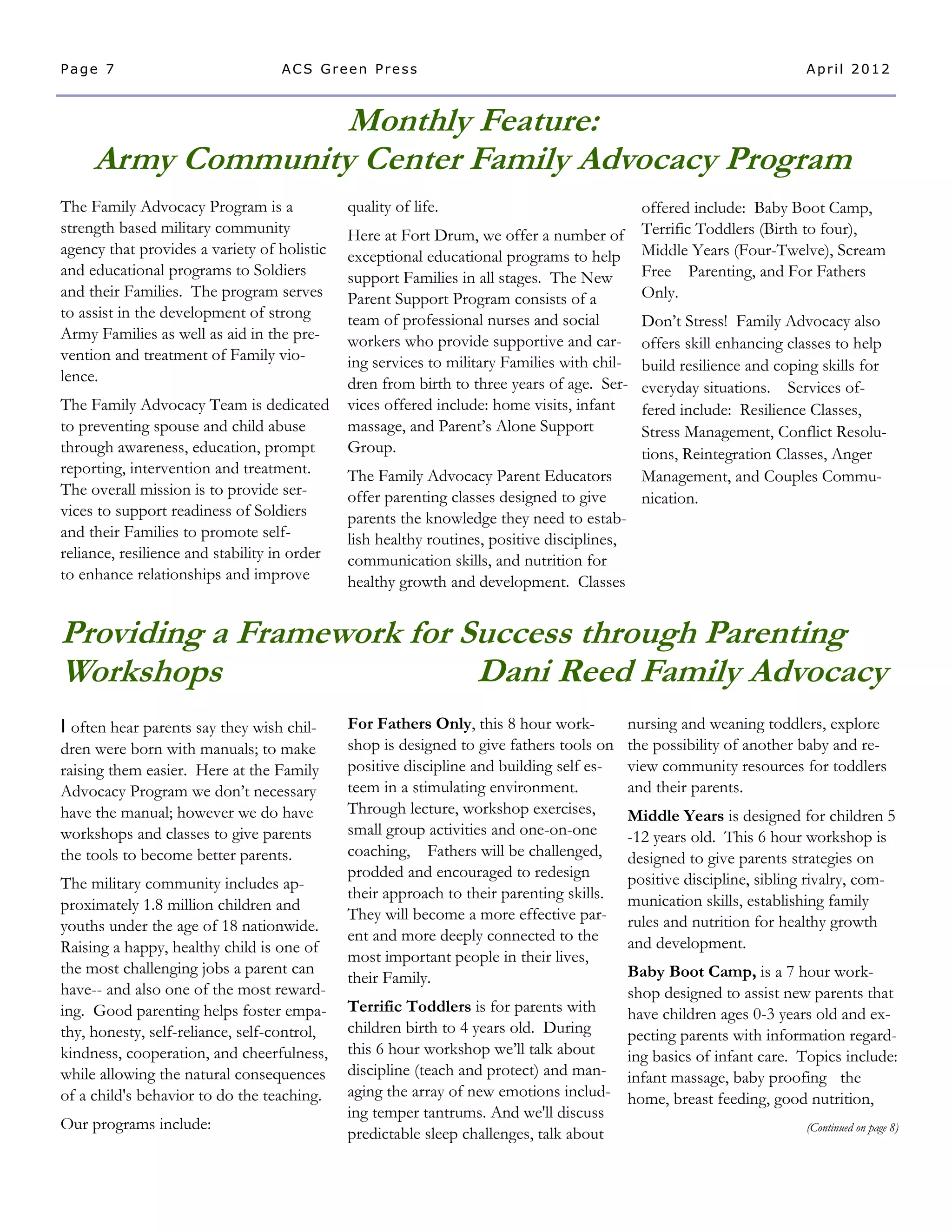 Page 7                             ACS Green Press                                                                       April 2012



                   Monthly Feature:
     Army Community Center Family Advocacy Program
The Family Advocacy Program is a              quality of life.                                 offered include: Baby Boot Camp,
strength based military community             Here at Fort Drum, we offer a number of          Terrific Toddlers (Birth to four),
agency that provides a variety of holistic    exceptional educational programs to help         Middle Years (Four-Twelve), Scream
and educational programs to Soldiers          support Families in all stages. The New          Free Parenting, and For Fathers
and their Families. The program serves        Parent Support Program consists of a             Only.
to assist in the development of strong        team of professional nurses and social           Don’t Stress! Family Advocacy also
Army Families as well as aid in the pre-      workers who provide supportive and car-          offers skill enhancing classes to help
vention and treatment of Family vio-          ing services to military Families with chil-     build resilience and coping skills for
lence.                                        dren from birth to three years of age. Ser-      everyday situations. Services of-
The Family Advocacy Team is dedicated         vices offered include: home visits, infant       fered include: Resilience Classes,
to preventing spouse and child abuse          massage, and Parent’s Alone Support              Stress Management, Conflict Resolu-
through awareness, education, prompt          Group.                                           tions, Reintegration Classes, Anger
reporting, intervention and treatment.        The Family Advocacy Parent Educators             Management, and Couples Commu-
The overall mission is to provide ser-        offer parenting classes designed to give         nication.
vices to support readiness of Soldiers        parents the knowledge they need to estab-
and their Families to promote self-           lish healthy routines, positive disciplines,
reliance, resilience and stability in order   communication skills, and nutrition for
to enhance relationships and improve          healthy growth and development. Classes


Providing a Framework for Success through Parenting
Workshops                  Dani Reed Family Advocacy
I often hear parents say they wish chil-      For Fathers Only, this 8 hour work-            nursing and weaning toddlers, explore
dren were born with manuals; to make          shop is designed to give fathers tools on      the possibility of another baby and re-
raising them easier. Here at the Family       positive discipline and building self es-      view community resources for toddlers
Advocacy Program we don’t necessary           teem in a stimulating environment.             and their parents.
have the manual; however we do have           Through lecture, workshop exercises,           Middle Years is designed for children 5
workshops and classes to give parents         small group activities and one-on-one          -12 years old. This 6 hour workshop is
the tools to become better parents.           coaching, Fathers will be challenged,          designed to give parents strategies on
                                              prodded and encouraged to redesign             positive discipline, sibling rivalry, com-
The military community includes ap-
                                              their approach to their parenting skills.      munication skills, establishing family
proximately 1.8 million children and
                                              They will become a more effective par-         rules and nutrition for healthy growth
youths under the age of 18 nationwide.
                                              ent and more deeply connected to the           and development.
Raising a happy, healthy child is one of
                                              most important people in their lives,
the most challenging jobs a parent can                                                 Baby Boot Camp, is a 7 hour work-
                                              their Family.
have-- and also one of the most reward-                                                shop designed to assist new parents that
ing. Good parenting helps foster empa-        Terrific Toddlers is for parents with    have children ages 0-3 years old and ex-
thy, honesty, self-reliance, self-control,    children birth to 4 years old. During    pecting parents with information regard-
kindness, cooperation, and cheerfulness,      this 6 hour workshop we’ll talk about    ing basics of infant care. Topics include:
while allowing the natural consequences       discipline (teach and protect) and man- infant massage, baby proofing the
of a child's behavior to do the teaching.     aging the array of new emotions includ- home, breast feeding, good nutrition,
                                              ing temper tantrums. And we'll discuss
Our programs include:                                                                                              (Continued on page 8)
                                              predictable sleep challenges, talk about
 