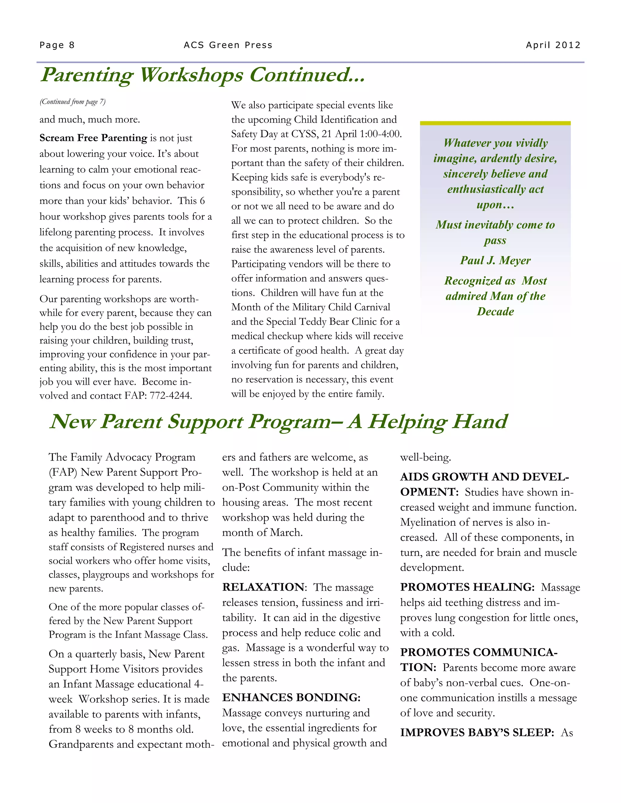 Page 8                             ACS Green Press                                                                 April 2012


Parenting Workshops Continued...
(Continued from page 7)
                                               We also participate special events like
and much, much more.                           the upcoming Child Identification and
Scream Free Parenting is not just              Safety Day at CYSS, 21 April 1:00-4:00.
                                               For most parents, nothing is more im-             Whatever you vividly
about lowering your voice. It’s about                                                          imagine, ardently desire,
                                               portant than the safety of their children.
learning to calm your emotional reac-                                                            sincerely believe and
                                               Keeping kids safe is everybody's re-
tions and focus on your own behavior                                                              enthusiastically act
                                               sponsibility, so whether you're a parent
more than your kids’ behavior. This 6          or not we all need to be aware and do                    upon…
hour workshop gives parents tools for a        all we can to protect children. So the          Must inevitably come to
lifelong parenting process. It involves        first step in the educational process is to
                                                                                                        pass
the acquisition of new knowledge,              raise the awareness level of parents.
skills, abilities and attitudes towards the    Participating vendors will be there to                 Paul J. Meyer
learning process for parents.                  offer information and answers ques-               Recognized as Most
                                               tions. Children will have fun at the              admired Man of the
Our parenting workshops are worth-
                                               Month of the Military Child Carnival                   Decade
while for every parent, because they can
help you do the best job possible in           and the Special Teddy Bear Clinic for a
raising your children, building trust,         medical checkup where kids will receive
improving your confidence in your par-         a certificate of good health. A great day
enting ability, this is the most important     involving fun for parents and children,
job you will ever have. Become in-             no reservation is necessary, this event
volved and contact FAP: 772-4244.              will be enjoyed by the entire family.

   New Parent Support Program– A Helping Hand
   The Family Advocacy Program                ers and fathers are welcome, as           well-being.
   (FAP) New Parent Support Pro-              well. The workshop is held at an          AIDS GROWTH AND DEVEL-
   gram was developed to help mili-           on-Post Community within the              OPMENT: Studies have shown in-
   tary families with young children to       housing areas. The most recent            creased weight and immune function.
   adapt to parenthood and to thrive          workshop was held during the              Myelination of nerves is also in-
   as healthy families. The program           month of March.                           creased. All of these components, in
   staff consists of Registered nurses and
                                           The benefits of infant massage in-           turn, are needed for brain and muscle
   social workers who offer home visits,
                                           clude:                                       development.
   classes, playgroups and workshops for
   new parents.                            RELAXATION: The massage                      PROMOTES HEALING: Massage
   One of the more popular classes of-releases tension, fussiness and irri-             helps aid teething distress and im-
   fered by the New Parent Support    tability. It can aid in the digestive             proves lung congestion for little ones,
                                      process and help reduce colic and
   Program is the Infant Massage Class.                                                 with a cold.
                                      gas. Massage is a wonderful way to PROMOTES COMMUNICA-
   On a quarterly basis, New Parent
                                      lessen stress in both the infant and TION: Parents become more aware
   Support Home Visitors provides
                                      the parents.                          of baby’s non-verbal cues. One-on-
   an Infant Massage educational 4-
   week Workshop series. It is made   ENHANCES BONDING:                     one communication instills a message
   available to parents with infants, Massage conveys nurturing and         of love and security.
   from 8 weeks to 8 months old.      love, the essential ingredients for   IMPROVES BABY’S SLEEP: As
   Grandparents and expectant moth- emotional and physical growth and
 