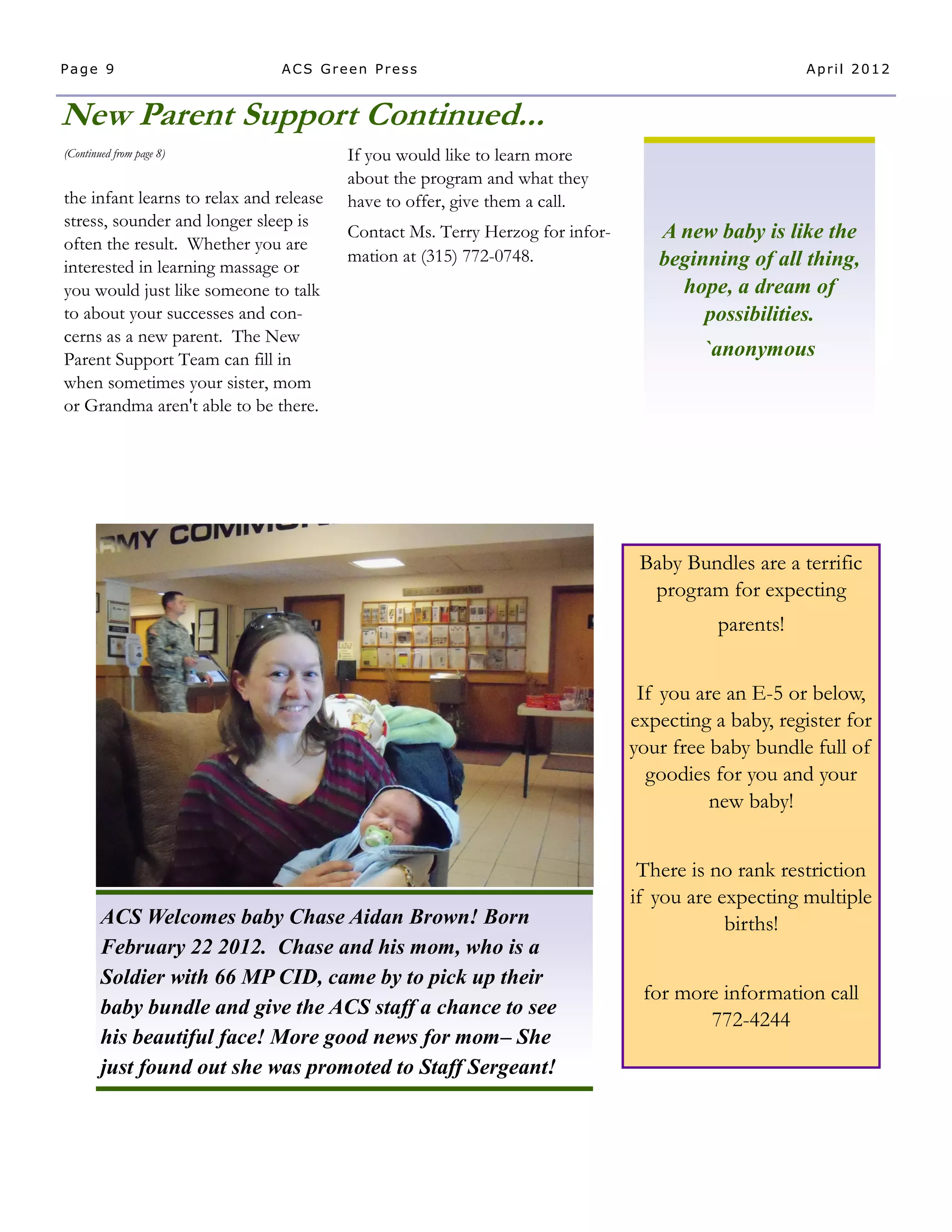 Page 9                         ACS Green Press                                                      April 2012


New Parent Support Continued...
(Continued from page 8)                  If you would like to learn more
                                         about the program and what they
the infant learns to relax and release   have to offer, give them a call.
stress, sounder and longer sleep is
                                         Contact Ms. Terry Herzog for infor-      A new baby is like the
often the result. Whether you are
                                         mation at (315) 772-0748.                beginning of all thing,
interested in learning massage or
you would just like someone to talk                                                 hope, a dream of
to about your successes and con-                                                       possibilities.
cerns as a new parent. The New
Parent Support Team can fill in                                                         `anonymous
when sometimes your sister, mom
or Grandma aren't able to be there.




                                                                                Baby Bundles are a terrific
                                                                                 program for expecting
                                                                                         parents!


                                                                                If you are an E-5 or below,
                                                                               expecting a baby, register for
                                                                               your free baby bundle full of
                                                                                 goodies for you and your
                                                                                         new baby!


                                                                                There is no rank restriction
                                                                               if you are expecting multiple
        ACS Welcomes baby Chase Aidan Brown! Born                                          births!
        February 22 2012. Chase and his mom, who is a
        Soldier with 66 MP CID, came by to pick up their
                                                                                for more information call
        baby bundle and give the ACS staff a chance to see
                                                                                       772-4244
        his beautiful face! More good news for mom– She
        just found out she was promoted to Staff Sergeant!
 